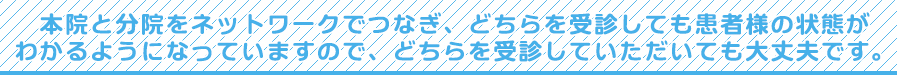 本院と分院をネットワークでつなぎ、どちらを受診しても患者様の状態がわかるようになっていますので、どちらを受診していただいても大丈夫です。